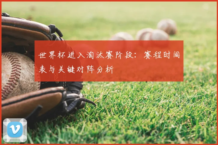 世界杯进入淘汰赛阶段:赛程时间表与关键对阵分析