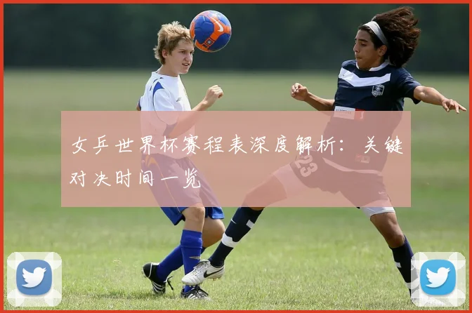 女乒世界杯赛程表深度解析：关键对决时间一览