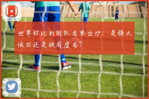 世界杯比利时队名单出炉:是强大依旧还是徒有虚名?