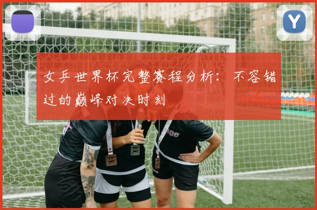 女乒世界杯完整赛程分析：不容错过的巅峰对决时刻