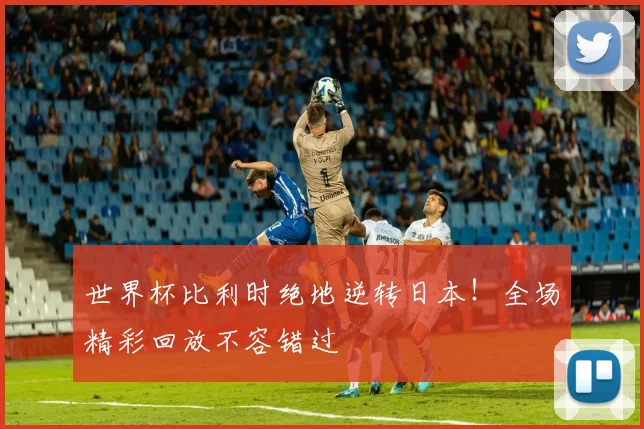 世界杯比利时绝地逆转日本!全场精彩回放不容错过