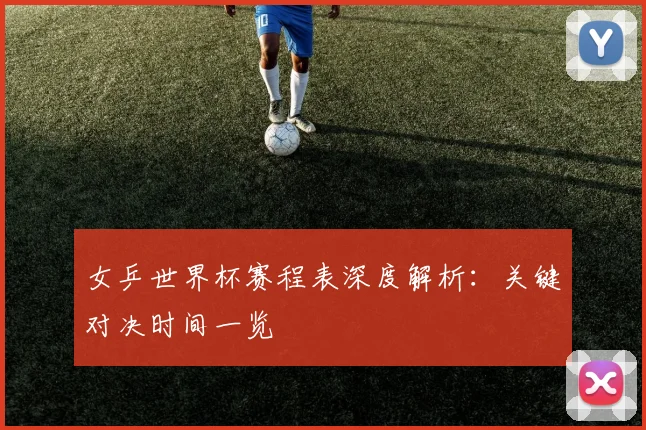 女乒世界杯赛程表深度解析：关键对决时间一览