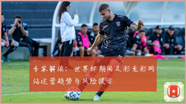 专家解读:世界杯期间足彩竞彩网站运营趋势与风险提示