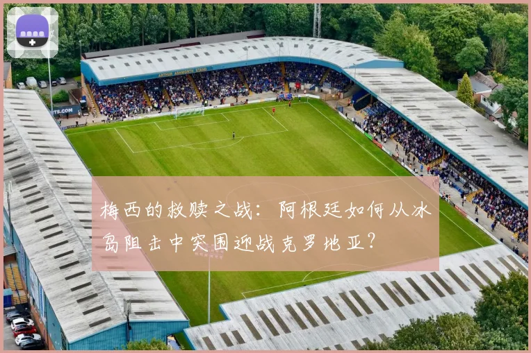 梅西的救赎之战：阿根廷如何从冰岛阻击中突围迎战克罗地亚？