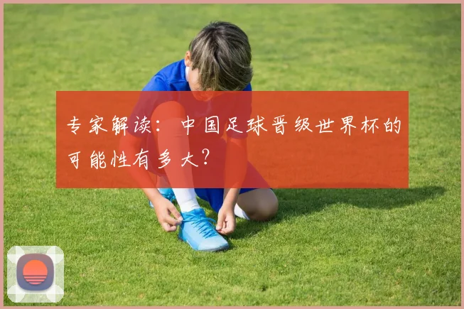 专家解读:中国足球晋级世界杯的可能性有多大?