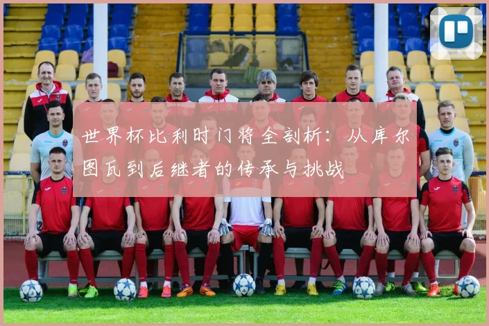 世界杯比利时门将全剖析:从库尔图瓦到后继者的传承与挑战