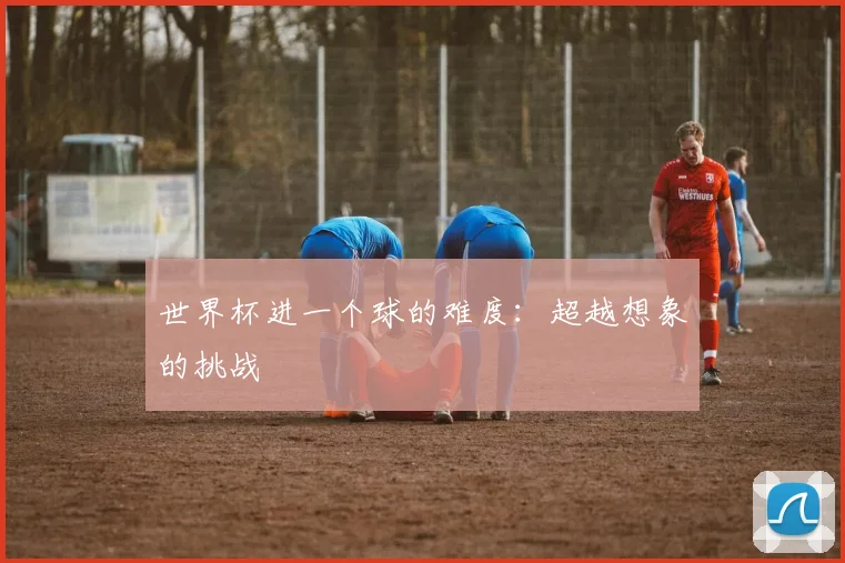 世界杯进一个球的难度:超越想象的挑战