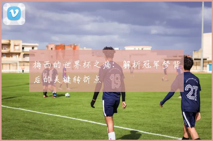 梅西的世界杯之痛：解析冠军梦背后的关键转折点