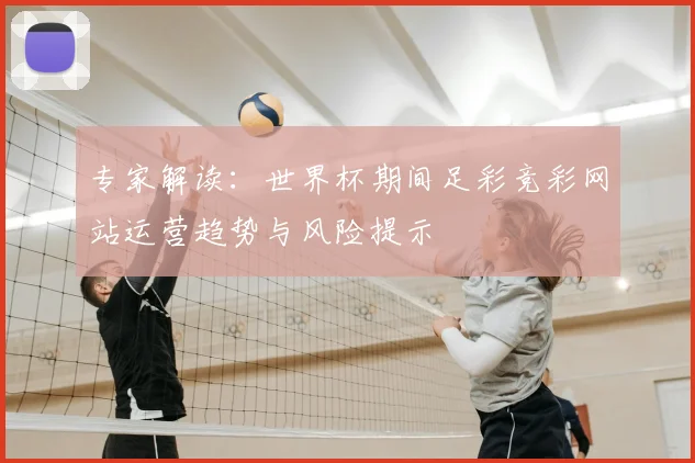 专家解读:世界杯期间足彩竞彩网站运营趋势与风险提示